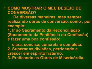 COMO MOSTRAR O MEU DESEJO DE CONVERSÃO?  De diversas maneiras, mas sempre realizando obras de conversão, como , por exemplo:  1. Ir ao Sacramento da Reconciliação (Sacramento da Penitência ou Confissão) e fazer uma boa confissão:  clara, concisa, concreta e completa.  2. Superar as divisões, perdoando e crescer em espírito fraterno.  3. Praticando as Obras de Misericórdia.   