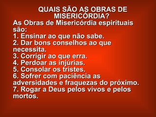 QUAIS SÃO AS OBRAS DE  MISERICÓRDIA?  As Obras de Misericórdia espirituais são:  1. Ensinar ao que não sabe.  2. Dar bons conselhos ao que necessita.  3. Corrigir ao que erra.  4. Perdoar as injúrias.  5. Consolar os tristes.  6. Sofrer com paciência as adversidades e fraquezas do próximo.  7. Rogar a Deus pelos vivos e pelos mortos.   