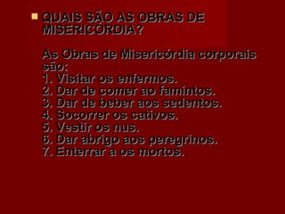 QUAIS SÃO AS OBRAS DE MISERICÓRDIA?  As Obras de Misericórdia corporais são:  1. Visitar os enfermos.  2. Dar de comer ao famintos.  3. Dar de beber aos sedentos.  4. Socorrer os cativos.  5. Vestir os nus.  6. Dar abrigo aos peregrinos.  7. Enterrar a os mortos.  