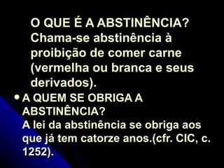 O QUE É A ABSTINÊNCIA?  Chama-se abstinência à proibição de comer carne (vermelha ou branca e seus derivados).  A QUEM SE OBRIGA A ABSTINÊNCIA?  A lei da abstinência se obriga aos que já tem catorze anos.(cfr. CIC, c. 1252).   