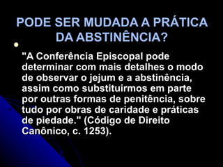 PODE SER MUDADA A PRÁTICA DA ABSTINÊNCIA? "A Conferência Episcopal pode determinar com mais detalhes o modo de observar o jejum e a abstinência, assim como substituirmos em parte por outras formas de penitência, sobre tudo por obras de caridade e práticas de piedade." (Código de Direito Canônico, c. 1253).  