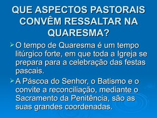 QUE ASPECTOS PASTORAIS CONVÊM RESSALTAR NA QUARESMA? O tempo de Quaresma é um tempo litúrgico forte, em que toda a Igreja se prepara para a celebração das festas pascais.  A Páscoa do Senhor, o Batismo e o convite a reconciliação, mediante o Sacramento da Penitência, são as suas grandes coordenadas.  