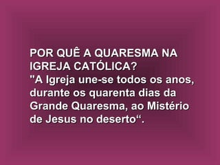 POR QUÊ A QUARESMA NA IGREJA CATÓLICA?  "A Igreja une-se todos os anos, durante os quarenta dias da Grande Quaresma, ao Mistério de Jesus no deserto“. 