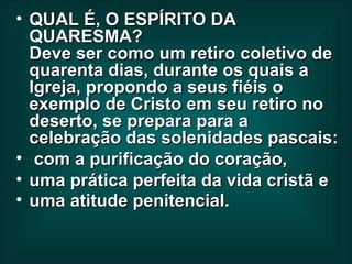 QUAL É, O ESPÍRITO DA QUARESMA?  Deve ser como um retiro coletivo de quarenta dias, durante os quais a Igreja, propondo a seus fiéis o exemplo de Cristo em seu retiro no deserto, se prepara para a celebração das solenidades pascais: com a purificação do coração,  uma prática perfeita da vida cristã e uma atitude penitencial.  