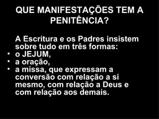 A Escritura e os Padres insistem sobre tudo em três formas:  o JEJUM,  a oração,  a missa, que expressam a conversão com relação a si mesmo, com relação a Deus e com relação aos demais.  QUE MANIFESTAÇÕES TEM A PENITÊNCIA? 