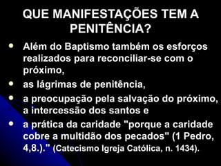 QUE MANIFESTAÇÕES TEM A PENITÊNCIA? Além do Baptismo também os esforços realizados para reconciliar-se com o próximo,  as lágrimas de penitência,  a preocupação pela salvação do próximo, a intercessão dos santos e  a prática da caridade "porque a caridade cobre a multidão dos pecados" (1 Pedro, 4,8.)."  (Catecismo Igreja Católica, n. 1434).   