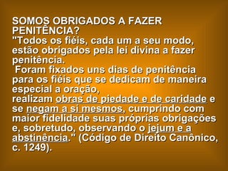 SOMOS OBRIGADOS A FAZER PENITÊNCIA?  "Todos os fiéis, cada um a seu modo, estão obrigados pela lei divina a fazer penitência.  Foram fixados uns dias de penitência para os fiéis que se dedicam de maneira especial a oração,  realizam  obras de piedade e de caridade  e  se  negam a si mesmos , cumprindo com maior fidelidade suas próprias obrigações e, sobretudo, observando o  jejum e a abstinência ." (Código de Direito Canônico, c. 1249). 