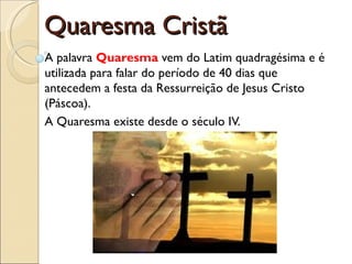 Quaresma Cristã A palavra  Quaresma  vem do Latim quadragésima e é utilizada para falar do período de 40 dias que antecedem a festa da Ressurreição de Jesus Cristo (Páscoa). A Quaresma existe desde o século IV. 