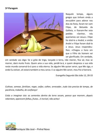 5ª Paragem

                                                             Naquele tempo, alguns
                                                             gregos que tinham vindo a
                                                             Jerusalém para adorar nos
                                                             dias da festa, foram ter com
                                                             Filipe, de Betsaida da
                                                             Galileia, e fizeram-lhe este
                                                             pedido:      «Senhor,     nós
                                                             queríamos ver Jesus». Filipe
                                                             foi dizê-lo a André; e então
                                                             André e Filipe foram dizê-lo
                                                             a Jesus. Jesus respondeu-
                                                             lhes: «Chegou a hora em
                                                             que o Filho do homem vai
                                                             ser glorificado. Em verdade,
em verdade vos digo: Se o grão de trigo, lançado à terra, não morrer, fica só; mas se
morrer, dará muito fruto. Quem ama a sua vida, perdê-la-á, e quem despreza a sua vida
neste mundo conservá-la-á para a vida eterna. Se alguém Me quiser servir, que Me siga, e
onde Eu estiver, ali estará também o meu servo. E se alguém Me servir, meu Pai o honrará.

                                                      Evangelho Segundo São João 12, 20-33



Cultivar, semear, fertilizar, regar, ceifar, colher, arrecadar...tudo isto precisa de tempo, de
paciência, trabalho, de confiança!

Estás a imaginar isto: as sementes dentro da terra secam, parece que morrem...depois
rebentam, aparecem folhas, frutos...é incrivel, não achas!




           Paróquia São José – Pinhal Novo
 