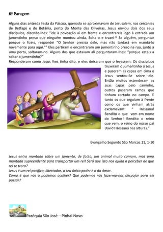 6ª Paragem

Alguns dias antesda festa da Páscoa, quenado se aproximavam de Jerusalem, nas cercanias
de Betfagé e de Betânia, perto do Monte das Oliveiras, Jesus enviou dois dos seus
discipulos, dizendo-lhes: “ide à povoação aí em frente e encontrareis logo à entrada um
jumentinho preso que ninguém montou ainda. Solta-o e trazei-º Se alguém, perguntar
porque o fizeis, respondei “O Senhor precisa dele, mas não tardará em mandá-lo
novamente para aqui.”” Eles partiram e encontraram um jumentinho preso na rua, junto a
uma porta, soltaram-no. Alguns dos que estavam ali perguntaram-lhes: “porque estais a
soltar o jumentinho?”
Responderam como Jesus lhes tinha dito, e eles deixaram que o levassem. Os discipluos
                                                          truxeram o jumentinho a Jesus
                                                          e puseram as capas em cima e
                                                          Jesus sentou-Se sobre ele.
                                                          Então muitos estenderam as
                                                          suas capas pelo caminho,
                                                          outros puseram ramos que
                                                          tinham cortado no campo. E
                                                          tanto os que seguiam à frente
                                                          como os que vinham atrás
                                                          exclamavam:      “    Hossana!
                                                          Bendito o que vem em nome
                                                          do Senhor! Bendito o reino
                                                          que vem, o reino do nosso pai
                                                          David! Hossana nas alturas.”


                                                 Evangelho Segundo São Marcos 11, 1-10


Jesus entra montado sobre um jumento, de facto, um animal muito comum, mas uma
montada supreendente para transportar um rei! Será que isto nos ajuda a perceber de que
rei se trara?
Jesus é um rei pacífico, libertador, o seu único poder é o do Amor.
Como é que nós o podemos acolher? Que podemos nós fazermo-nos despojar para ele
passar?




          Paróquia São José – Pinhal Novo
 