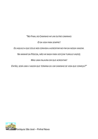 “NO FINAL DO CAMINHO HÁ UM OUTRO CAMINHO:

                         O DA VIDA PARA SEMPRE!

  EIS AQUILO A QUE JESUS NOS CONVIDA A ACREDITAR NO FIM DA NOSSA VIAGEM.

     NA MANHÃ DA PÁSCOA, NÃO HÁ NADA PARA VER (UM TUMULO VAZIO).

                   MAS UMA PALAVRA EM QUE ACREDITAR!

ENTÃO, SERÁ UMA V IAGEM QUE TERMINA OU UM CAMINHO DE VIDA QUE COMEÇA?”




    Paróquia São José – Pinhal Novo
 