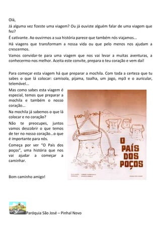 Olá,
Já alguma vez fizeste uma viagem? Ou já ouviste alguém falar de uma viagem que
fez?
É cativante. Ao ouvirmos a sua história parece que também nós viajamos...
Há viagens que transformam a nossa vida ou que pelo menos nos ajudam a
crescermos.
Vamos convidar-te para uma viagem que nos vai levar a muitas aventuras, a
conhecermo-nos melhor. Aceita este convite, prepara o teu coração e vem daí!

Para começar esta viagem há que preparar a mochila. Com toda a certeza que tu
sabes o que lá colocar: camisola, pijama, toalha, um jogo, mp3 e o auricular,
telemóvel...
Mas como sabes esta viagem é
especial, temos que preparar a
mochila e também o nosso
coração...
Na mochila já sabemos o que lá
colocar e no coração?
Não te preocupes, juntos
vamos descobrir o que temos
de ter no nosso coração...o que
é importante para nós.
Começa por ver “O País dos
poços”, uma história que nos
vai ajudar a começar a
caminhar.


Bom caminho amigo!




         Paróquia São José – Pinhal Novo
 
