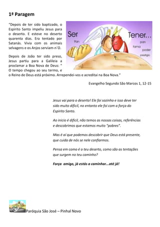 1ª Paragem
“Depois de ter sido baptizado, o
Espirito Santo impeliu Jesus para
o deserto. E esteve no deserto
quarenta dias. Era tentado por
Satanás. Vivia com os animais
selvagens e os Anjos serviam-n`O.

Depois de João ter sido preso,
Jesus partiu para a Galileia a
proclamar a Boa Nova de Deus: “
O tempo chegou ao seu termo, e
o Reino de Deus está próximo. Arrependei-vos e acreditai na Boa Nova.”

                                                   Evangelho Segundo São Marcos 1, 12-15



                           Jesus vai para o deserto! Ele foi sozinho e isso deve ter
                           sido muito dificil, no entanto ele foi com a força do
                           Espirito Santo.

                           Ao inicio é dificil, não temos as nossas coisas, referências
                           e descobrimos que estamos muito “pobres”.

                           Mas é aí que podemos descobrir que Deus está presente,
                           que cuida de nós se nele confiarmos.

                           Pensa em como é o teu deserto, como são as tentações
                           que surgem no teu caminho?

                           Força amigo, já estás a caminhar...até já!




          Paróquia São José – Pinhal Novo
 
