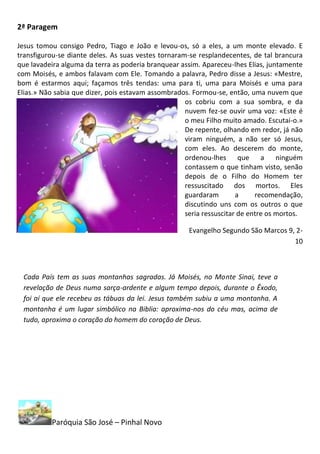 2ª Paragem

Jesus tomou consigo Pedro, Tiago e João e levou-os, só a eles, a um monte elevado. E
transfigurou-se diante deles. As suas vestes tornaram-se resplandecentes, de tal brancura
que lavadeira alguma da terra as poderia branquear assim. Apareceu-lhes Elias, juntamente
com Moisés, e ambos falavam com Ele. Tomando a palavra, Pedro disse a Jesus: «Mestre,
bom é estarmos aqui; façamos três tendas: uma para ti, uma para Moisés e uma para
Elias.» Não sabia que dizer, pois estavam assombrados. Formou-se, então, uma nuvem que
                                                     os cobriu com a sua sombra, e da
                                                     nuvem fez-se ouvir uma voz: «Este é
                                                     o meu Filho muito amado. Escutai-o.»
                                                     De repente, olhando em redor, já não
                                                     viram ninguém, a não ser só Jesus,
                                                     com eles. Ao descerem do monte,
                                                     ordenou-lhes que a ninguém
                                                     contassem o que tinham visto, senão
                                                     depois de o Filho do Homem ter
                                                     ressuscitado dos mortos. Eles
                                                     guardaram        a     recomendação,
                                                     discutindo uns com os outros o que
                                                     seria ressuscitar de entre os mortos.

                                                      Evangelho Segundo São Marcos 9, 2-
                                                                                     10



 Cada País tem as suas montanhas sagradas. Já Moisés, no Monte Sinai, teve a
 revelação de Deus numa sarça-ardente e algum tempo depois, durante o Êxodo,
 foi aí que ele recebeu as tábuas da lei. Jesus também subiu a uma montanha. A
 montanha é um lugar simbólico na Biblia: aproxima-nos do céu mas, acima de
 tudo, aproxima o coração do homem do coração de Deus.




          Paróquia São José – Pinhal Novo
 