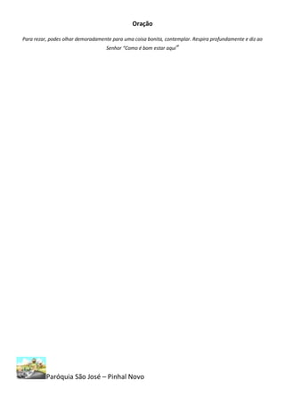 Oração

Para rezar, podes olhar demoradamente para uma coisa bonita, contemplar. Respira profundamente e diz ao
                                   Senhor “Como é bom estar aqui”




          Paróquia São José – Pinhal Novo
 