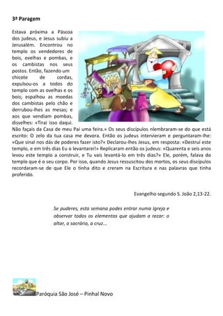 3ª Paragem

Estava próxima a Páscoa
dos judeus, e Jesus subiu a
Jerusalém. Encontrou no
templo os vendedores de
bois, ovelhas e pombas, e
os cambistas nos seus
postos. Então, fazendo um
chicote      de       cordas,
expulsou-os a todos do
templo com as ovelhas e os
bois; espalhou as moedas
dos cambistas pelo chão e
derrubou-lhes as mesas; e
aos que vendiam pombas,
disselhes: «Tirai isso daqui.
Não façais da Casa de meu Pai uma feira.» Os seus discípulos nlembraram-se do que está
escrito: O zelo da tua casa me devora. Então os judeus intervieram e perguntaram-lhe:
«Que sinal nos dás de poderes fazer isto?» Declarou-lhes Jesus, em resposta: «Destruí este
templo, e em três dias Eu o levantarei!» Replicaram então os judeus: «Quarenta e seis anos
levou este templo a construir, e Tu vais levantá-lo em três dias?» Ele, porém, falava do
templo que é o seu corpo. Por isso, quando Jesus ressuscitou dos mortos, os seus discípulos
recordaram-se de que Ele o tinha dito e creram na Escritura e nas palavras que tinha
proferido.


                                                       Evangelho segundo S. João 2,13-22.

                   Se puderes, esta semana podes entrar numa Igreja e
                   observar todos os elementos que ajudam a rezar: o
                   altar, o sacrário, a cruz...




           Paróquia São José – Pinhal Novo
 