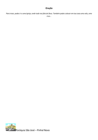 Oração

Para rezar, podes ir a uma Igreja, onde tudo nos fala de Deus. Também podes colocar em tua casa uma vela, uma
                                                       cruz...




            Paróquia São José – Pinhal Novo
 