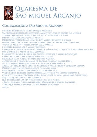 Quaresma de
São miguel Arcanjo
Consagração a São Miguel Arcanjo
Príncipe nobilíssimo da hierarquia angélica,
valoroso guerreiro do altíssimo, amante zeloso da glória do Senhor,
terror dos anjos rebeldes, amor e delícia dos anjos justos,
meu diletíssimo Arcanjo São Miguel.
Desejando pertencer ao número dos vossos devotos e servos,
ofereço-me todo a vós, dou-me e dedico-me e coloco todo o meu ser,
todos os meus interesses, minha casa, família
e quanto possuo sob a vossa proteção.
É pequena a oferta de minha servitude, não sendo eu senão um miserável pecador,
mas grande é o afeto de meu coração.
Lembrai-vos de que de hoje em diante estou sob o vosso patrocínio
e vos deveis em toda a minha vida assistir-me;
procurar-me o perdão de meus muitos pecados;
alcançar-me a graça de amar de todo o coração ao meu Deus,
ao meu amado Salvador Jesus, a minha doce Mãe Maria e,
ainda, conseguir-me o que for necessário para chegar à coroa da glória.
Defendei-me sempre dos inimigos da minha alma,
especialmente no último momento de minha vida.
Vinde então, príncipe gloriosíssimo, assistir-me no último combate e,
com a vossa arma poderosa, atirai para longe de mim, no abismo do inferno,
aquele anjo prevaricador e soberbo
que prostrastes um dia num combate no céu. Amém.
- Rogai por nós, ó bem-aventurado São Miguel, príncipe da Igreja.
- Para que sejamos dignos das promessas de Cristo.
Amém.
 