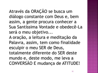 Através da ORAÇÃO se busca um
diálogo constante com Deus e, bem
assim, a gente procura conhecer a
Sua Santíssima Vontade e obedecê-La
será o meu objetivo...
A oração, a leitura e meditação da
Palavra, assim, tem como finalidade
esculpir o meu SER de Deus,
totalmente diferente do SER deste
mundo e, deste modo, me leva a
CONVERSÃO E mudança de ATITUDE!
10
 