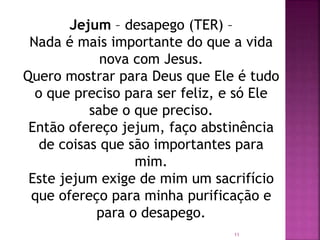 Jejum – desapego (TER) –
Nada é mais importante do que a vida
nova com Jesus.
Quero mostrar para Deus que Ele é tudo
o que preciso para ser feliz, e só Ele
sabe o que preciso.
Então ofereço jejum, faço abstinência
de coisas que são importantes para
mim.
Este jejum exige de mim um sacrifício
que ofereço para minha purificação e
para o desapego.
11
 