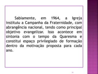 Sabiamente, em 1964, a Igreja
instituiu a Campanha da Fraternidade, com
abrangência nacional, tendo como principal
objetivo evangelizar. Isso acontece em
sintonia com o tempo da Quaresma e
constitui espaço privilegiado de formação
dentro da motivação proposta para cada
ano.
14
 