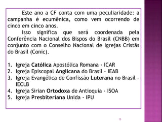 Este ano a CF conta com uma peculiaridade: a
campanha é ecumênica, como vem ocorrendo de
cinco em cinco anos.
Isso significa que será coordenada pela
Conferência Nacional dos Bispos do Brasil (CNBB) em
conjunto com o Conselho Nacional de Igrejas Cristãs
do Brasil (Conic).
1. Igreja Católica Apostólica Romana - ICAR
2. Igreja Episcopal Anglicana do Brasil - IEAB
3. Igreja Evangélica de Confissão Luterana no Brasil -
IECLB
4. Igreja Sirian Ortodoxa de Antioquia - ISOA
5. Igreja Presbiteriana Unida - IPU
15
 
