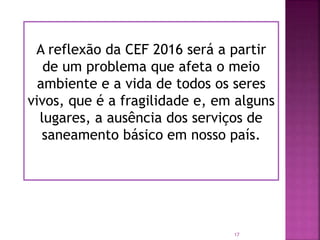 A reflexão da CEF 2016 será a partir
de um problema que afeta o meio
ambiente e a vida de todos os seres
vivos, que é a fragilidade e, em alguns
lugares, a ausência dos serviços de
saneamento básico em nosso país.
17
 