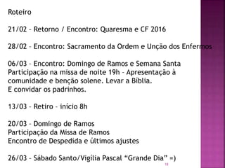 18
Roteiro
21/02 – Retorno / Encontro: Quaresma e CF 2016
28/02 – Encontro: Sacramento da Ordem e Unção dos Enfermos
06/03 – Encontro: Domingo de Ramos e Semana Santa
Participação na missa de noite 19h – Apresentação à
comunidade e benção solene. Levar a Bíblia.
E convidar os padrinhos.
13/03 – Retiro – início 8h
20/03 – Domingo de Ramos
Participação da Missa de Ramos
Encontro de Despedida e últimos ajustes
26/03 – Sábado Santo/Vigília Pascal “Grande Dia” =)
 