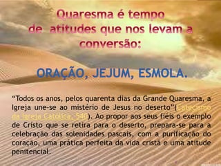 “Todos os anos, pelos quarenta dias da Grande Quaresma, a
Igreja une-se ao mistério de Jesus no deserto”(Catecismo
da Igreja Católica, 540). Ao propor aos seus fiéis o exemplo
de Cristo que se retira para o deserto, prepara-se para a
celebração das solenidades pascais, com a purificação do
coração, uma prática perfeita da vida cristã e uma atitude
penitencial.
8
 
