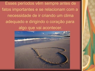 Esses períodos vêm sempre antes de
fatos importantes e se relacionam com a
necessidade de ir criando um clima
adequado e dirigindo o coração para
algo que vai acontecer.
 