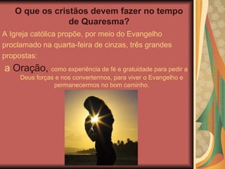 O que os cristãos devem fazer no tempo
de Quaresma?
A Igreja católica propõe, por meio do Evangelho
proclamado na quarta-feira de cinzas, três grandes
propostas:
a Oração, como experiência de fé e gratuidade para pedir a
Deus forças e nos convertermos, para viver o Evangelho e
permanecermos no bom caminho.
 
