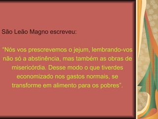 São Leão Magno escreveu:
“Nós vos prescrevemos o jejum, lembrando-vos
não só a abstinência, mas também as obras de
misericórdia. Desse modo o que tiverdes
economizado nos gastos normais, se
transforme em alimento para os pobres”.
 
