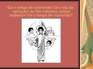 “Eis o tempo de conversão! Eis o dia da
salvação! Ao Pai voltemos, juntos
andemos! Eis o tempo de conversão”.
 