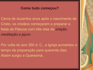 Como tudo começou?
Cerca de duzentos anos após o nascimento de
Cristo, os cristãos começaram a preparar a
festa da Páscoa com três dias de oração,
meditação e jejum.
Por volta do ano 350 d. C., a Igreja aumentou o
tempo de preparação para quarenta dias.
Assim surgiu a Quaresma.
 