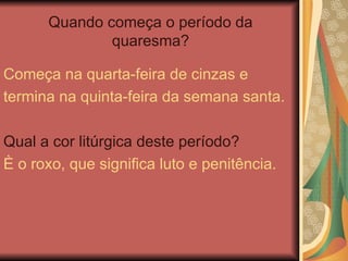 Quando começa o período da
quaresma?
Começa na quarta-feira de cinzas e
termina na quinta-feira da semana santa.
Qual a cor litúrgica deste período?
È o roxo, que significa luto e penitência.
 