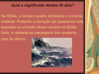 Qual o significado destes 40 dias?
Na Bíblia, o número quatro simboliza o universo
material. Portanto, a duração da Quaresma está
baseada no símbolo deste número na Bíblia.
Nela, é relatada as passagens dos quarenta
dias do dilúvio,
 