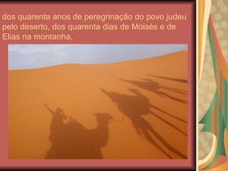 dos quarenta anos de peregrinação do povo judeu
pelo deserto, dos quarenta dias de Moisés e de
Elias na montanha,
 