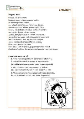 ACTIVITAT 1
Pregària Final
Senyor, vos presentam
les esperances i els somnis que tenim.
Us donam gràcies, Senyor,
per tots els beneficis que hem rebut de vós.
Perdonau-nos tot allò en què us hàgim fallat.
Beneïu-nos cada dia i feis que caminem sempre
per camins de pau i de germanor.
Ajudau, Senyor, els que se senten sols i buits,
sense alegria o viuen en la tribulació i el sofriment.
Feis que la vostra llum ens il·lumini sempre,
que la vostra vida ens doni forces perquè,
en aquests temps que vivim
i que passa tant de pressa, puguem sentir de veritat
el goig profund i ple d'esperança de la vostra eternitat. Amén.
CANT A LA MARE DE DÉU
1. Junts avancem per la vida donant-nos tots la mà,
la nostra Mare camina sempre al nostre costat.
Santa Maria dels caminants, guiau el nostre pas (2)
2. Tots caminam a les fosques cap a la veritat;
Sols els qui creuen i lluiten veuran un cel més clar.
3. Marquem camins d’esperança i entreforcs d’amistat,
Per on avancin els homes com un riu de germans.
 