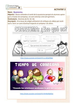 ACTIVITAT 2
Nom: Quaresma.
Objectiu: Donar entendre el sentit de la quaresma perquè els alumnes apren-
guin a tractar els companys, no com estranys sinó com germans.
Destinataris: Alumnes de 4t, 5è i 6è.
Descripció: A la classe de religió utilitzarem els enllaços als vídeos per anali-
tza’ls i tenir un canvi d’actitud respecte al company i als altres.
https://www.youtube.com/watch?v=y-LdGwD1BwI
https://www.youtube.com/watch?v=9inNwSQL6Gw
 