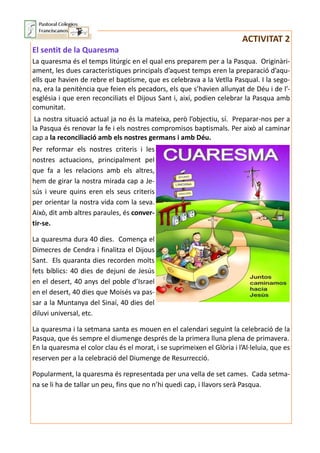 ACTIVITAT 2
El sentit de la Quaresma
La quaresma és el temps litúrgic en el qual ens preparem per a la Pasqua. Originàri-
ament, les dues característiques principals d’aquest temps eren la preparació d’aqu-
ells que havien de rebre el baptisme, que es celebrava a la Vetlla Pasqual. I la sego-
na, era la penitència que feien els pecadors, els que s’havien allunyat de Déu i de l’-
església i que eren reconciliats el Dijous Sant i, així, podien celebrar la Pasqua amb
comunitat.
La nostra situació actual ja no és la mateixa, però l’objectiu, sí. Preparar-nos per a
la Pasqua és renovar la fe i els nostres compromisos baptismals. Per això al caminar
cap a la reconciliació amb els nostres germans i amb Déu.
Per reformar els nostres criteris i les
nostres actuacions, principalment pel
que fa a les relacions amb els altres,
hem de girar la nostra mirada cap a Je-
sús i veure quins eren els seus criteris
per orientar la nostra vida com la seva.
Això, dit amb altres paraules, és conver-
tir-se.
La quaresma dura 40 dies. Comença el
Dimecres de Cendra i finalitza el Dijous
Sant. Els quaranta dies recorden molts
fets bíblics: 40 dies de dejuni de Jesús
en el desert, 40 anys del poble d’Israel
en el desert, 40 dies que Moisés va pas-
sar a la Muntanya del Sinaí, 40 dies del
diluvi universal, etc.
La quaresma i la setmana santa es mouen en el calendari seguint la celebració de la
Pasqua, que és sempre el diumenge després de la primera lluna plena de primavera.
En la quaresma el color clau és el morat, i se suprimeixen el Glòria i l’Al·leluia, que es
reserven per a la celebració del Diumenge de Resurrecció.
Popularment, la quaresma és representada per una vella de set cames. Cada setma-
na se li ha de tallar un peu, fins que no n’hi quedi cap, i llavors serà Pasqua.
 