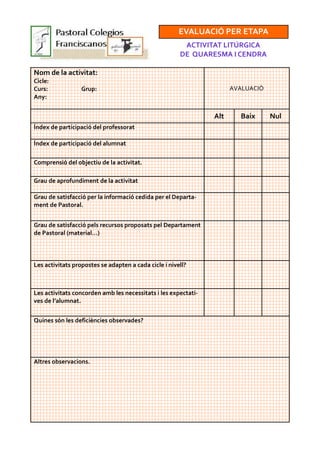 EVALUACIÓ PER ETAPA
ACTIVITAT LITÚRGICA
DE QUARESMA I CENDRA
Nom de la activitat:
Cicle:
Curs: Grup:
Any:
AVALUACIÓ
Alt Baix Nul
Índex de participació del professorat
Índex de participació del alumnat
Comprensió del objectiu de la activitat.
Grau de aprofundiment de la activitat
Grau de satisfacció per la informació cedida per el Departa-
ment de Pastoral.
Grau de satisfacció pels recursos proposats pel Departament
de Pastoral (material…)
Les activitats propostes se adapten a cada cicle i nivell?
Les activitats concorden amb les necessitats i les expectati-
ves de l’alumnat.
Altres observacions.
Quines són les deficiències observades?
 