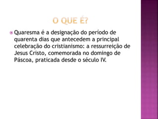  Quaresma é a designação do período de
quarenta dias que antecedem a principal
celebração do cristianismo: a ressurreição de
Jesus Cristo, comemorada no domingo de
Páscoa, praticada desde o século IV.
 