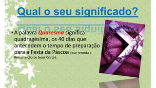 Qual o seu significado?
•A palavra Quaresma significa
quadragésima, os 40 dias que
antecedem o tempo de preparação
para a Festa da Páscoa (que recorda a
Ressurreição de Jesus Cristo).
 