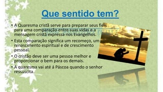 Que sentido tem?
• A Quaresma cristã serve para preparar seus fiéis
para uma comparação entre suas vidas e a
mensagem cristã expressa nos Evangelhos.
• Esta comparação significa um recomeço, um
renascimento espiritual e de crescimento
pessoal.
• O cristão deve ser uma pessoa melhor e
proporcionar o bem para os demais.
• A quaresma vai até á Páscoa quando o senhor
ressuscita.
 