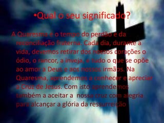 •Qual o seu significado?
A Quaresma é o tempo do perdão e da
reconciliação fraterna. Cada dia, durante a
vida, devemos retirar dos nossos corações o
ódio, o rancor, a inveja, e tudo o que se opõe
ao amor a Deus e aos nossos irmãos. Na
Quaresma, aprendemos a conhecer e apreciar
a Cruz de Jesus. Com isto aprendemos
também a aceitar a nossa cruz com alegria
para alcançar a glória da ressurreição.
 
