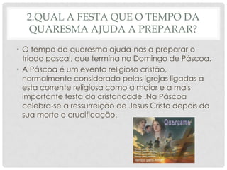 2.QUAL A FESTA QUE O TEMPO DA
  QUARESMA AJUDA A PREPARAR?
• O tempo da quaresma ajuda-nos a preparar o
  tríodo pascal, que termina no Domingo de Páscoa.
• A Páscoa é um evento religioso cristão,
  normalmente considerado pelas igrejas ligadas a
  esta corrente religiosa como a maior e a mais
  importante festa da cristandade .Na Páscoa
  celebra-se a ressurreição de Jesus Cristo depois da
  sua morte e crucificação.
 