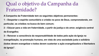 Qual o objetivo da Campanha da
Fraternidade?
A Campanha da Fraternidade tem os seguintes objetivos permanentes:
1 – Despertar o espírito comunitário e cristão no povo de Deus, comprometendo, em
particular, os cristãos na busca do bem comum;
2 – Educar para a vida em fraternidade, a partir da justiça e do amor, exigência central
do Evangelho;
3 – Renovar a consciência da responsabilidade de todos pela ação da Igreja na
evangelização, na promoção humana, em vista de uma sociedade justa e solidária
(todos devem evangelizar e todos devem sustentar a ação evangelizadora e libertadora
da Igreja)”.
 