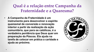 Qual é a relação entre Campanha da
Fraternidade e a Quaresma?
• A Campanha da Fraternidade é um
instrumento para desenvolver o espírito
quaresmal de conversão e renovação
interior a partir da realização da ação
comunitária, que para os católicos, é a
verdadeira penitência que Deus quer em
preparação da Páscoa. Ela ajuda na
tarefa de colocar em prática a caridade e
ajuda ao próximo.
 