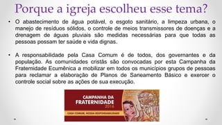 Porque a igreja escolheu esse tema?
• O abastecimento de água potável, o esgoto sanitário, a limpeza urbana, o
manejo de resíduos sólidos, o controle de meios transmissores de doenças e a
drenagem de águas pluviais são medidas necessárias para que todas as
pessoas possam ter saúde e vida dignas.
• A responsabilidade pela Casa Comum é de todos, dos governantes e da
população. As comunidades cristãs são convocadas por esta Campanha da
Fraternidade Ecumênica a mobilizar em todos os municípios grupos de pessoas
para reclamar a elaboração de Planos de Saneamento Básico e exercer o
controle social sobre as ações de sua execução.
 