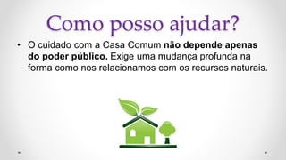 Como posso ajudar?
• O cuidado com a Casa Comum não depende apenas
do poder público. Exige uma mudança profunda na
forma como nos relacionamos com os recursos naturais.
 